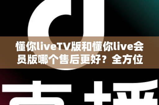 懂你liveTV版和懂你live会员版哪个售后更好?全方位对比解析助你明智选择 懂你liveTV版和懂你live会员版哪个售后更好?全方位对比解析助你明智选择