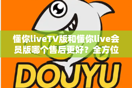 懂你liveTV版和懂你live会员版哪个售后更好?全方位对比解析助你明智选择 懂你liveTV版和懂你live会员版哪个售后更好?全方位对比解析助你明智选择