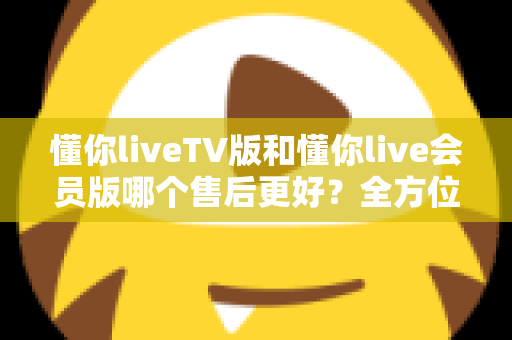 懂你liveTV版和懂你live会员版哪个售后更好?全方位对比解析助你明智选择 懂你liveTV版和懂你live会员版哪个售后更好?全方位对比解析助你明智选择