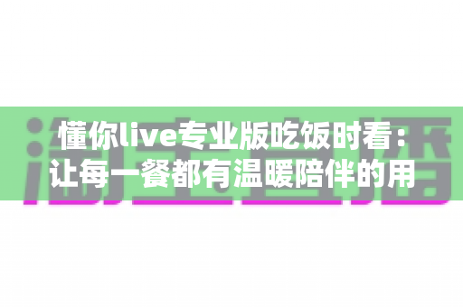 懂你live专业版吃饭时看：让每一餐都有温暖陪伴的用餐娱乐指南