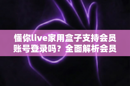 懂你live家用盒子支持会员账号登录吗？全面解析会员登录功能与使用指南