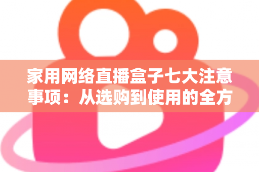 家用网络直播盒子七大注意事项：从选购到使用的全方位避坑指南，让家庭直播更安心、更流畅、更省心