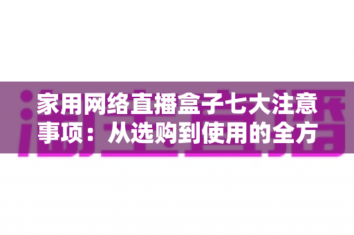 家用网络直播盒子七大注意事项：从选购到使用的全方位避坑指南，让家庭直播更安心、更流畅、更省心