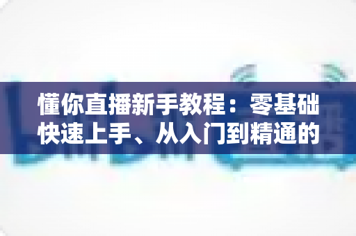 懂你直播新手教程：零基础快速上手、从入门到精通的完整实战指南