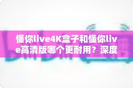 懂你live4K盒子和懂你live高清版哪个更耐用?深度解析两大型号的耐用性差异与选购指南 懂你live4K盒子和懂你live高清版哪个更耐用?深度解析两大型号的耐用性差异与选购指南