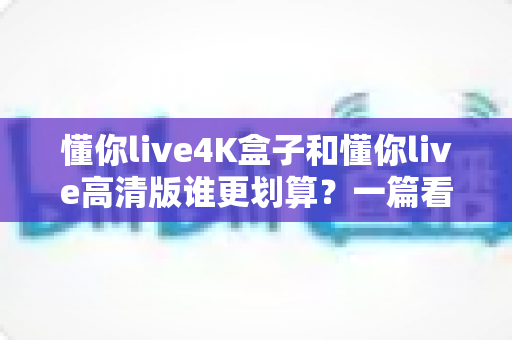 懂你live4K盒子和懂你live高清版谁更划算?一篇看懂画质、价格与性价比的选购指南 懂你live4K盒子和懂你live高清版谁更划算?一篇看懂画质、价格与性价比的选购指南