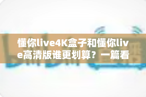 懂你live4K盒子和懂你live高清版谁更划算？一篇看懂画质、价格与性价比的选购指南