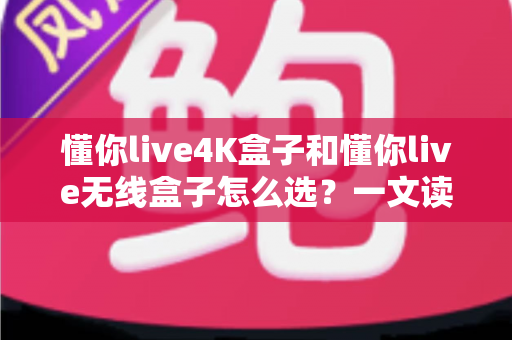 懂你live4K盒子和懂你live无线盒子怎么选？一文读懂区别、优缺点与选购建议