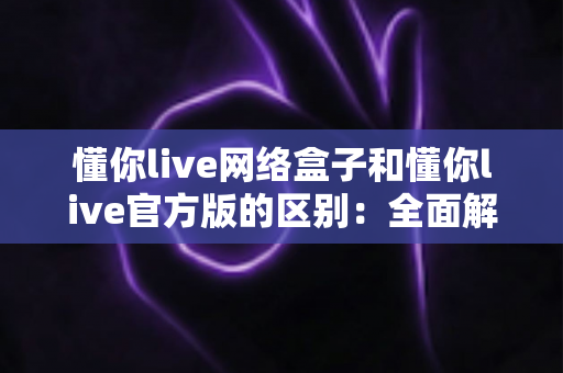 懂你live网络盒子和懂你live官方版的区别：全面解析两大版本的核心差异与使用指南