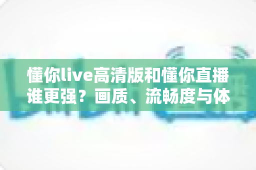 懂你live高清版和懂你直播谁更强?画质、流畅度与体验全方位深度对比,帮你选出最适合自己的直播神器 懂你live高清版和懂你直播谁更强?画质、流畅度与体验全方位深度对比,帮你选出最适合自己的直播神器