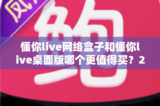 懂你live网络盒子和懂你live桌面版哪个更值得买？2025年最全选购对比指南与避坑建议