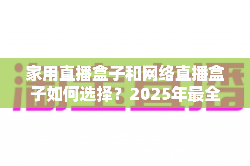 家用直播盒子和网络直播盒子如何选择？2025年最全避坑选购指南，看完不花冤枉钱