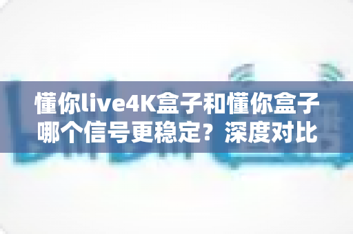 懂你live4K盒子和懂你盒子哪个信号更稳定?深度对比测评帮你一次选对不踩坑 懂你live4K盒子和懂你盒子哪个信号更稳定?深度对比测评帮你一次选对不踩坑