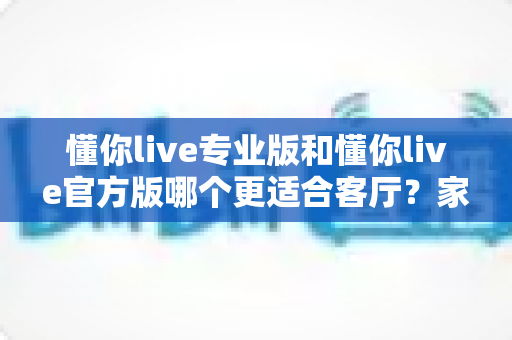 懂你live专业版和懂你live官方版哪个更适合客厅？家庭观影场景深度对比评测指南