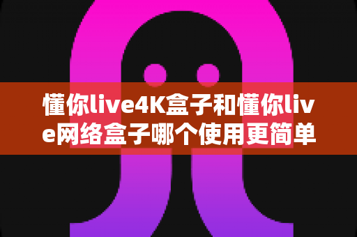 懂你live4K盒子和懂你live网络盒子哪个使用更简单？新手友好度全面对比与选购指南