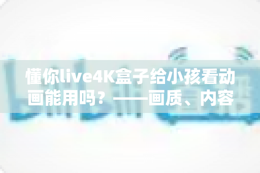 懂你live4K盒子给小孩看动画能用吗?——画质、内容资源与家长管控全维度深度解析 懂你live4K盒子给小孩看动画能用吗?——画质、内容资源与家长管控全维度深度解析