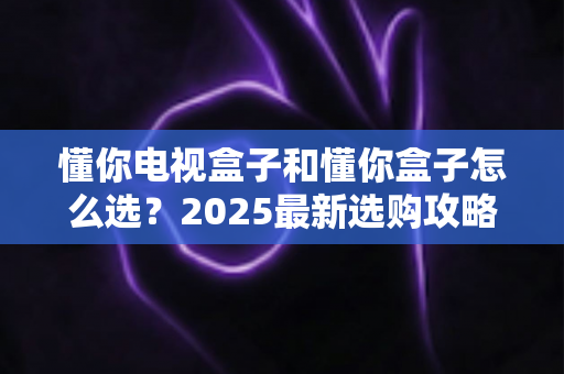 懂你电视盒子和懂你盒子怎么选？2025最新选购攻略与避坑指南全解析