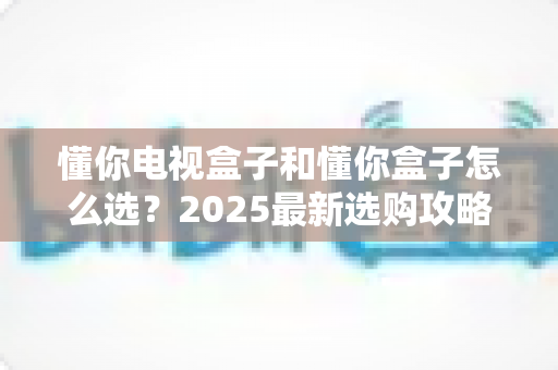 懂你电视盒子和懂你盒子怎么选？2025最新选购攻略与避坑指南全解析