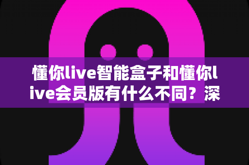 懂你live智能盒子和懂你live会员版有什么不同？深度对比解析帮你选对不踩坑