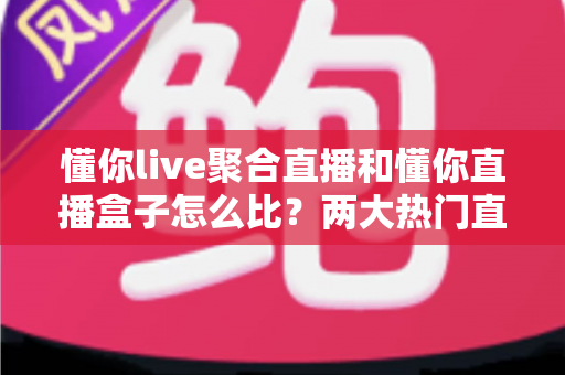 懂你live聚合直播和懂你直播盒子怎么比？两大热门直播产品全方位对比测评与选购指南