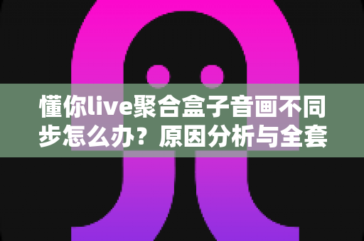 懂你live聚合盒子音画不同步怎么办？原因分析与全套实用解决方案