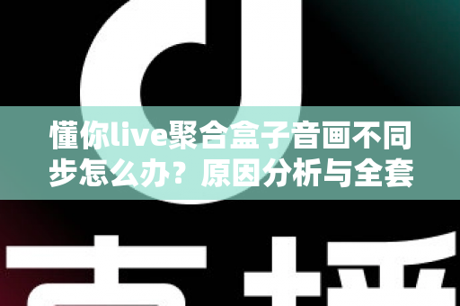 懂你live聚合盒子音画不同步怎么办？原因分析与全套实用解决方案