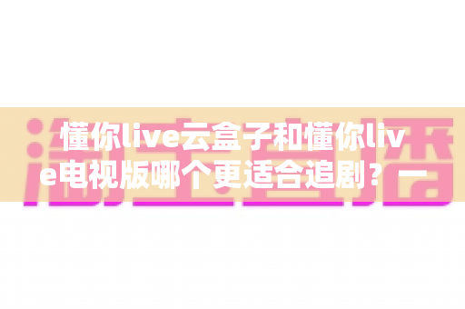 懂你live云盒子和懂你live电视版哪个更适合追剧?一文看懂两者差异,帮你选出最佳追剧方案 懂你live云盒子和懂你live电视版哪个更适合追剧?一文看懂两者差异,帮你选出最佳追剧方案