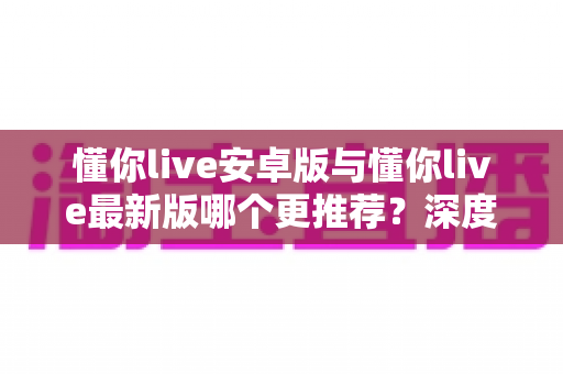 懂你live安卓版与懂你live最新版哪个更推荐?深度对比助你轻松选对版本 懂你live安卓版与懂你live最新版哪个更推荐?深度对比助你轻松选对版本