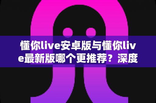 懂你live安卓版与懂你live最新版哪个更推荐?深度对比助你轻松选对版本 懂你live安卓版与懂你live最新版哪个更推荐?深度对比助你轻松选对版本