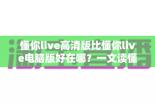 懂你live高清版比懂你live电脑版好在哪?一文读懂两大版本的核心差异与选择建议 懂你live高清版比懂你live电脑版好在哪?一文读懂两大版本的核心差异与选择建议