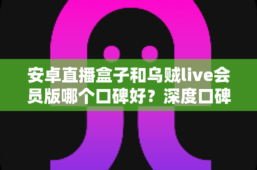 安卓直播盒子和乌贼live会员版哪个口碑好?深度口碑对比与实用选购指南 安卓直播盒子和乌贼live会员版哪个口碑好?深度口碑对比与实用选购指南