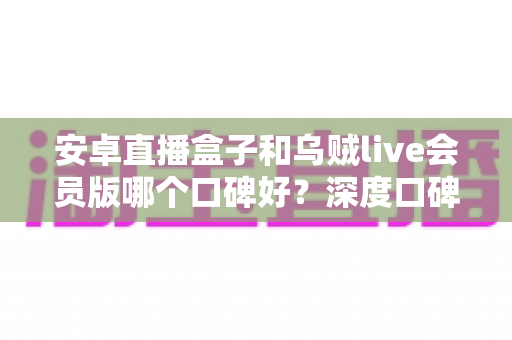 安卓直播盒子和乌贼live会员版哪个口碑好?深度口碑对比与实用选购指南 安卓直播盒子和乌贼live会员版哪个口碑好?深度口碑对比与实用选购指南
