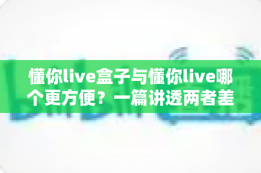 懂你live盒子与懂你live哪个更方便？一篇讲透两者差异的实用选择指南