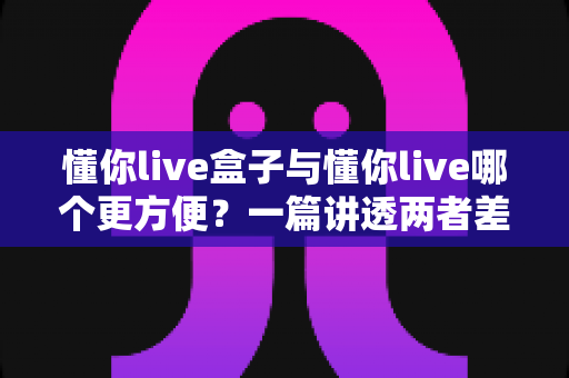 懂你live盒子与懂你live哪个更方便？一篇讲透两者差异的实用选择指南