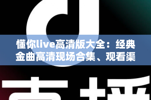 懂你live高清版大全：经典金曲高清现场合集、观看渠道与体验优化全攻略