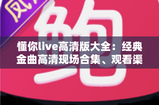 懂你live高清版大全：经典金曲高清现场合集、观看渠道与体验优化全攻略