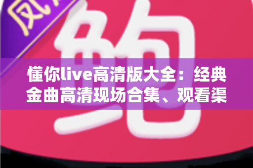 懂你live高清版大全：经典金曲高清现场合集、观看渠道与体验优化全攻略