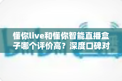 懂你live和懂你智能直播盒子哪个评价高？深度口碑对比与选购指南一文看懂