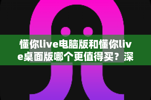 懂你live电脑版和懂你live桌面版哪个更值得买?深度对比评测与实用选购指南 懂你live电脑版和懂你live桌面版哪个更值得买?深度对比评测与实用选购指南
