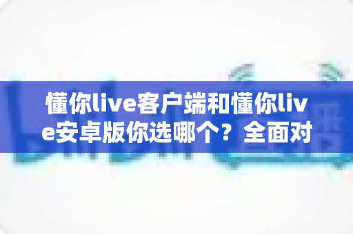 懂你live客户端和懂你live安卓版你选哪个?全面对比分析与选购指南 懂你live客户端和懂你live安卓版你选哪个?全面对比分析与选购指南
