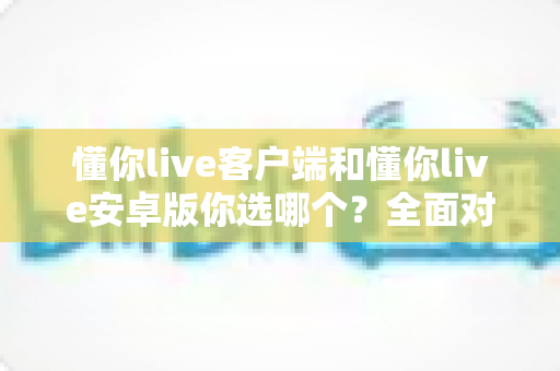 懂你live客户端和懂你live安卓版你选哪个？全面对比分析与选购指南