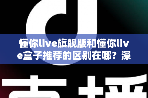 懂你live旗舰版和懂你live盒子推荐的区别在哪?深度对比解析帮你选对不踩坑 懂你live旗舰版和懂你live盒子推荐的区别在哪?深度对比解析帮你选对不踩坑