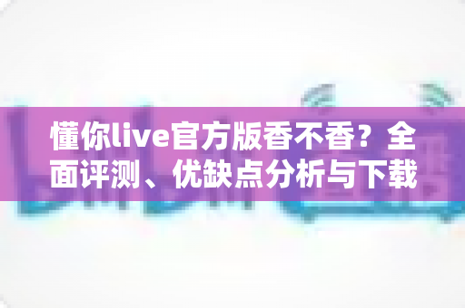 懂你live官方版香不香?全面评测、优缺点分析与下载使用指南一文看懂 懂你live官方版香不香?全面评测、优缺点分析与下载使用指南一文看懂