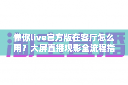 懂你live官方版在客厅怎么用？大屏直播观影全流程指南与实用技巧分享