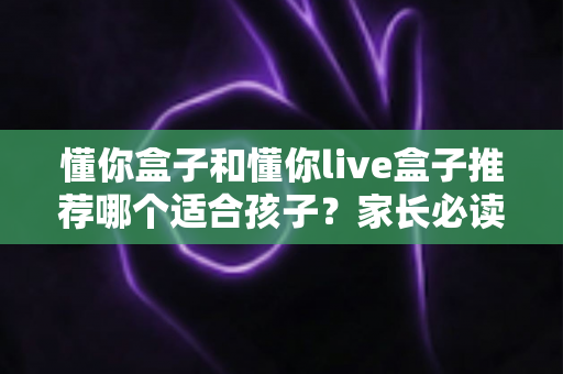 懂你盒子和懂你live盒子推荐哪个适合孩子？家长必读的全面选购指南与深度对比分析
