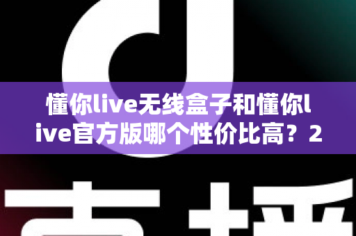 懂你live无线盒子和懂你live官方版哪个性价比高？2025最全对比测评，帮你选对不选贵