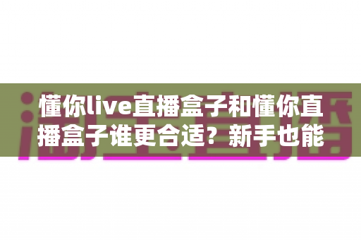 懂你live直播盒子和懂你直播盒子谁更合适?新手也能看懂的全面选购对比指南 懂你live直播盒子和懂你直播盒子谁更合适?新手也能看懂的全面选购对比指南