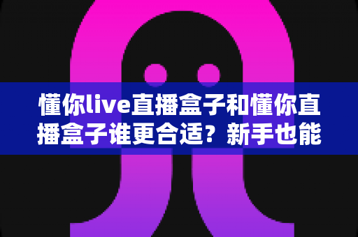 懂你live直播盒子和懂你直播盒子谁更合适?新手也能看懂的全面选购对比指南 懂你live直播盒子和懂你直播盒子谁更合适?新手也能看懂的全面选购对比指南