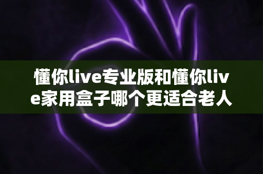 懂你live专业版和懂你live家用盒子哪个更适合老人用?2025年长辈选购权威指南与真实体验分享 懂你live专业版和懂你live家用盒子哪个更适合老人用?2025年长辈选购权威指南与真实体验分享