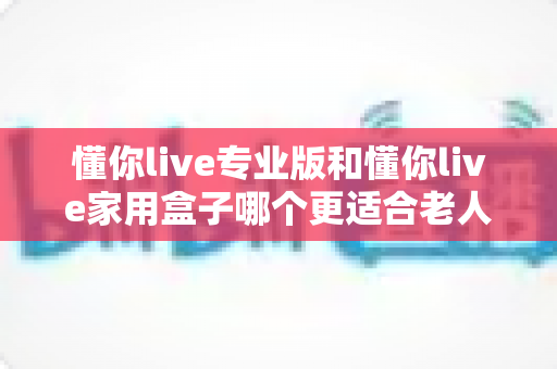 懂你live专业版和懂你live家用盒子哪个更适合老人用？2025年长辈选购权威指南与真实体验分享